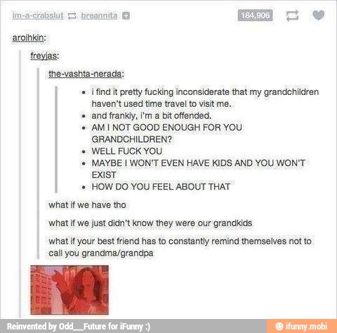 ¡find it pretty fucking inconsiderate that my grandchildren
haven't used time travel to visit me.
andfranky, im a bit offended.
AMI NOT GOOD ENOUGH FOR YOU
cone eats
WELL FUCK YOU
MAYBE I WON'T EVEN HAVE KIDS AND YOU WON'T
HOW DO YOU FEEL ABOUT THAT
whatif we have tho
vihatifwe just did know they were our granckids
what if your best friend has to constantiy remind themselves not to
call you grandma/grandpa