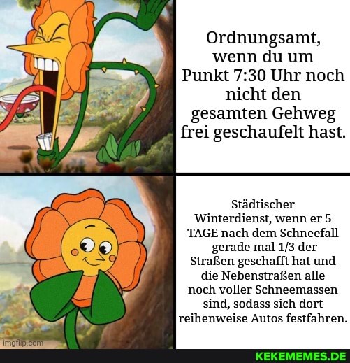 Ordnungsamt, wenn du um
Punkt Uhr noch nicht den gesamten Gehweg frei geschaufelt hast.
Städtischer
Winterdienst, wenn er 5
TAGE nach dem Schneefall gerade mal der
Straßen geschafft hat und die Nebenstraßen alle noch voller Schneemassen sind, sodass sich dort reihenweise Autos festfahren.