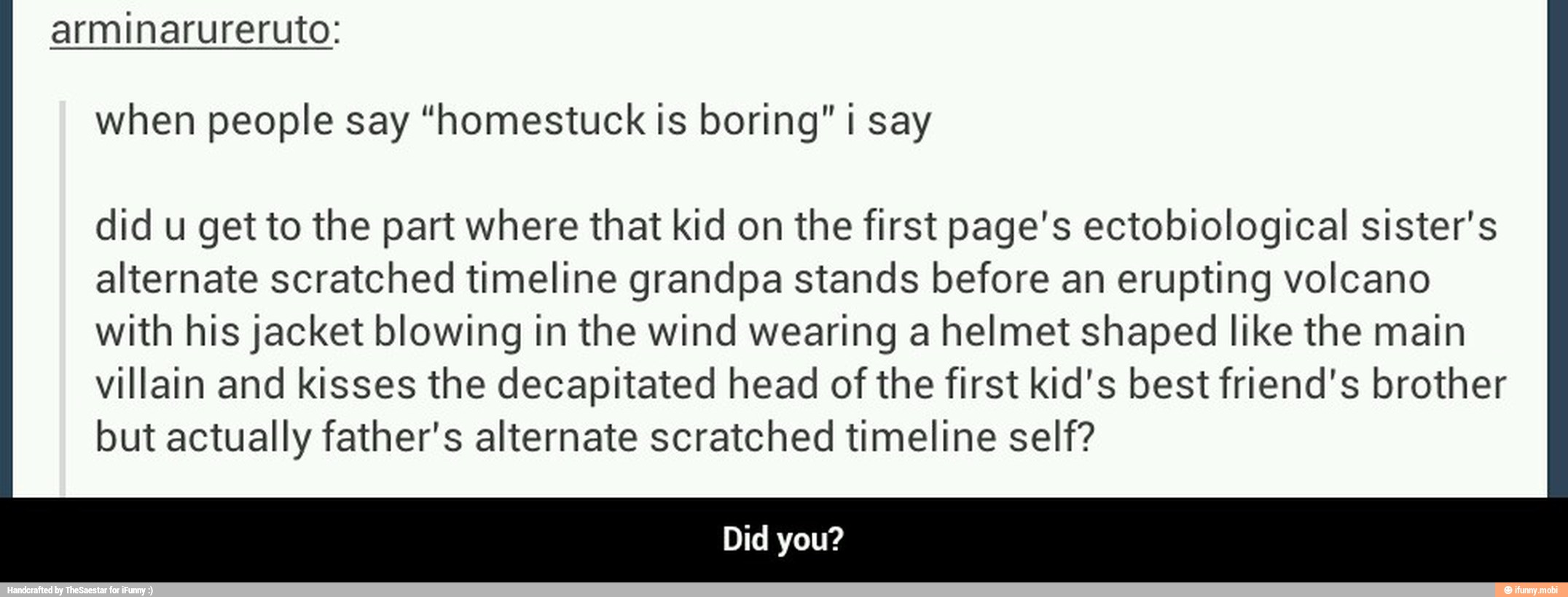 arminarureruto:
when people say "homestuck Is boring" i say
did u get to the part where that kid on the first page's ectobiological sister's
alternate scratched timeline grandpa stands before an erupting volcano
with his jacket blowing in the wind wearing a helmet shaped like the main
villain and kisses the decapitated head of the first kid's best friend's brother
but actually father's alternate scratched timeline self? - Did you?