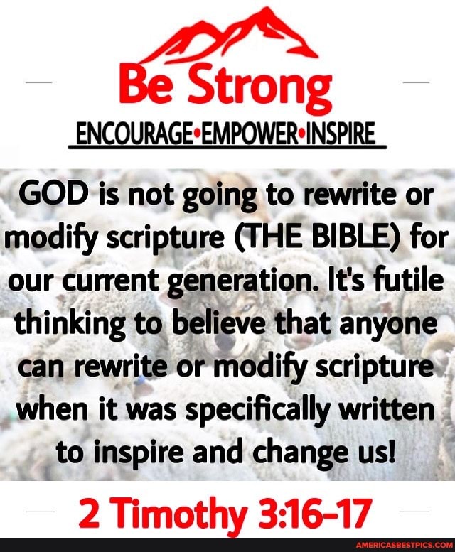 -ENCOURAGE*EMPOWER*INSPIRE
GOD is not going to rewrite or modify scripture (THE BIBLE) for our current generation. It's futile thinking to believe that anyone
can rewrite or modify scripture when it was specifically written
to inspire and change us!
2 Timothy