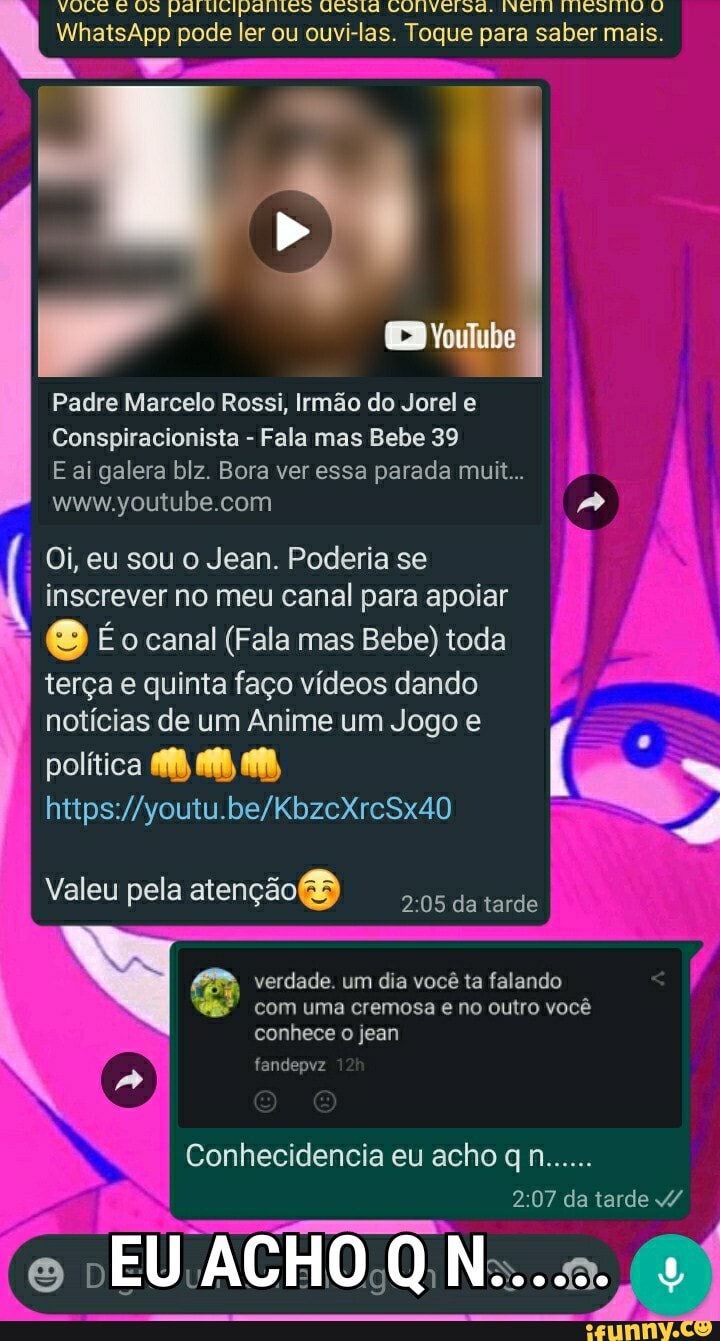 VULE E US Paltitipariteos UCotd LUllvelsd. INCTI IMESTNO U WhatsApp pode ler ou ouvi-las. Toque para saber mais.
Padre Marcelo Rossi, Irmão do Jorel e
Conspiracionista - Fala mas Bebe 39
ai galera blz. Bora ver essa parada muit...
Oi, eu sou o Jean. Poderia se inscrever no meu canal para apoiar
À Éo canal (Fala mas Bebe) toda terça e quinta faço vídeos dando notícias de um Anime um Jogo e
política
Valeu pela atenção da tarde
verdade. um dia você ta falando com uma cremosa e no outro você conhece o jean
fandepvz
Conhecidencia eu acho n......
da tarde
e EU ACHO QN......