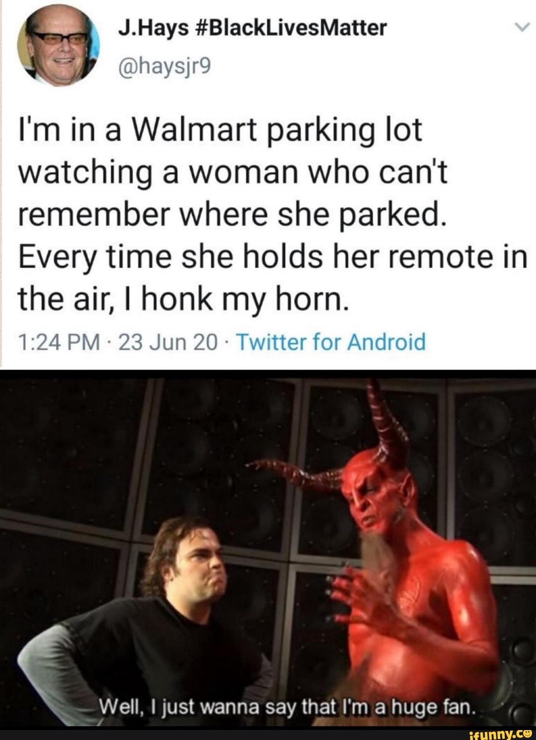 J.Hays #BlackLivesMatter
I'm in a Walmart parking lot
watching a woman who can't
remember where she parked.
Every time she holds her remote in
the air, I honk my horn.
Twitter for Android
Well, I just wanna say that I'm a huge fan.
