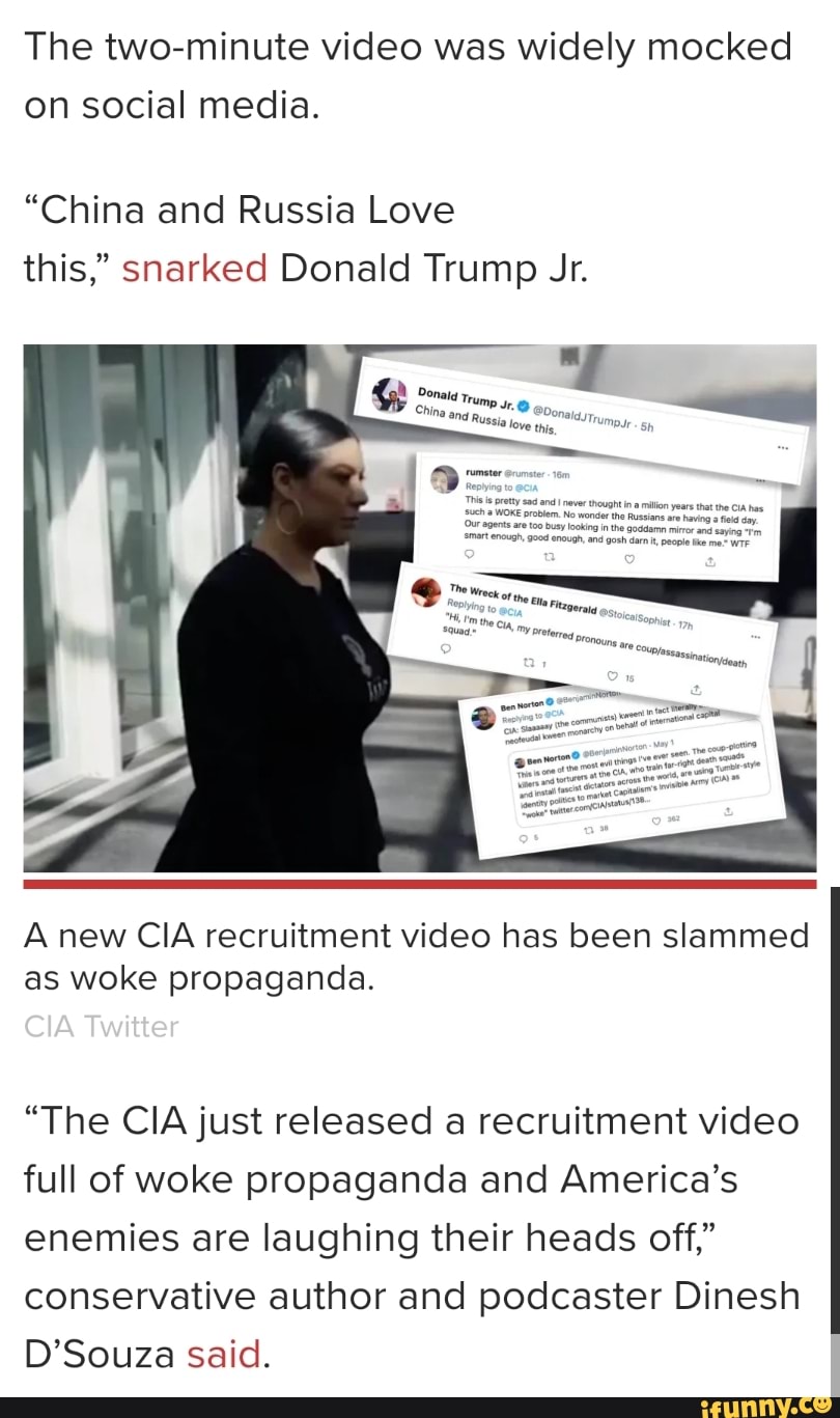 The two-minute video was widely mocked on social media.
"China and Russia Love this," snarked Donald Trump Jr.
A new CIA recruitment video has been slammed as woke propaganda.
CIA Twitter
"The CIA just released a recruitment video full of woke propaganda and America's enemies are laughing their heads off," conservative author and podcaster Dinesh
D'Souza said.