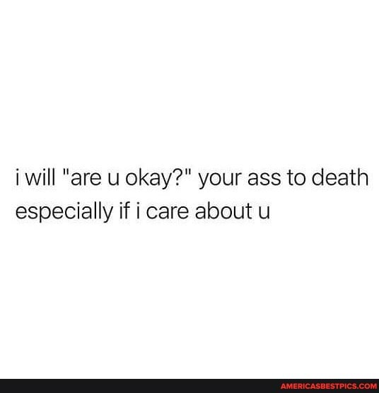 i will "are u okay?" your ass to death especially if i care about u
