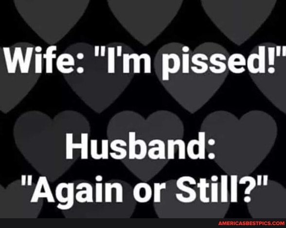 Wife: "I'm pissed!"
Husband:
"Again or Still?"