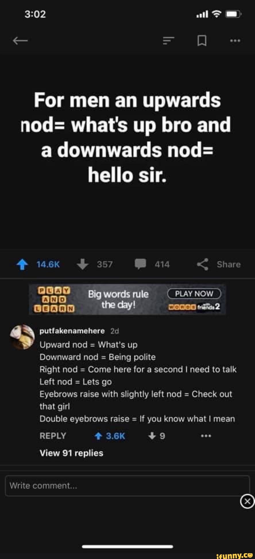 all >
SS)
For men an upwards nod= what's up bro and a downwards nod= hello sir.
14.6K 357 < hare
Big words rule (PLAY NOW ) the dayl
4) putfakenamehere Upward nod What's up
Upward nod = What's up
Downward nod = Being polite
Right nod = Come here for a second I need to talk
Left nod = Lets go
Eyebrows raise with slightly left nod = Check out
that girl
Double eyebrows raise = If you know what I mean
REPLY 3.6K +99
View 91 replies
Write comment