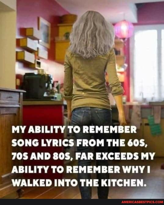 MY ABILITY TO REMEMBER
SONG LYRICS FROM THE GOS,
AND SOS, FAR EXCEEDS MY
_ ABILITY TO REMEMBER WHY I WALKED INTO THE KITCHEN.
