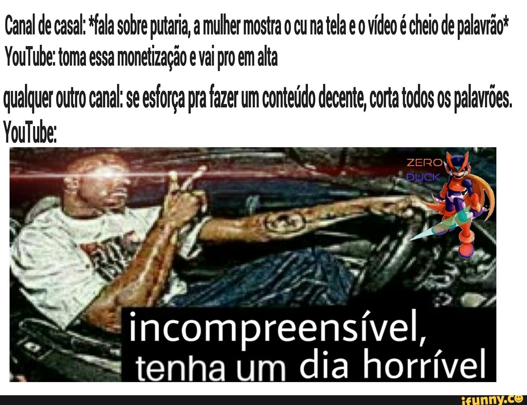Canal de casal: ala sobre putaria, a mulher mostra cu na tela vídeo é cheio de palavrão*
VouTube: toma essa monetização vai pro em alta
qualquer outro canal: se esforça pra fazer um conteúdo decente, corta todos os palavrões.
YouTube:
tenha um dia horrível