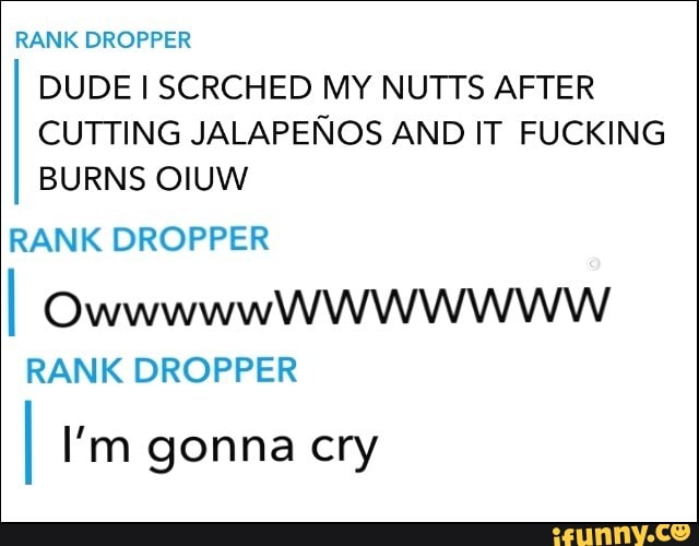 RANK DROPPER DUDE SCRCHED MY NUTTS AFTER CUTTING JALAPENOS AND IT FUCKING BURNS OIUW
RANK DROPPER
I OwwwwwW WWw
RANK DROPPER I I'm gonna cry