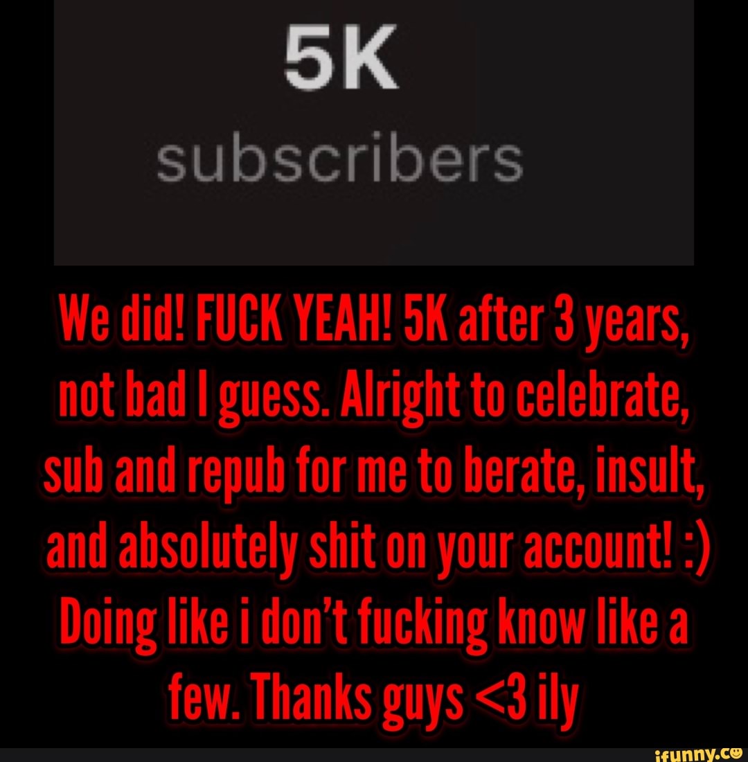 OK
subscribers
We did! FUCK YEAH! SK after 3 years, not bad I guess. Alright to celebrate, sub and repub for me to berate, insult, and absolutely shit on your account!
Doing like i don't fucking know like a few. Thanks guys <3 ily