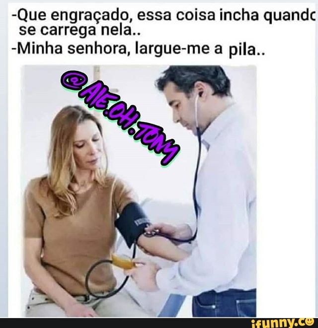 -Que engraçado, essa coisa incha quandc se carrega nela..
-Minha senhora, largue-me a pila..