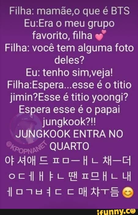 Filha: mamãe,o que é BTS o meu grupo favorito, filha es"
Filha: você tem alguma foto deles?
Eu: tenho sim,veja! é o títio é títio yoongi?
Espera esse é o papai jungkook?!!
JUNGKOOK ENTRA NO
QUARTO