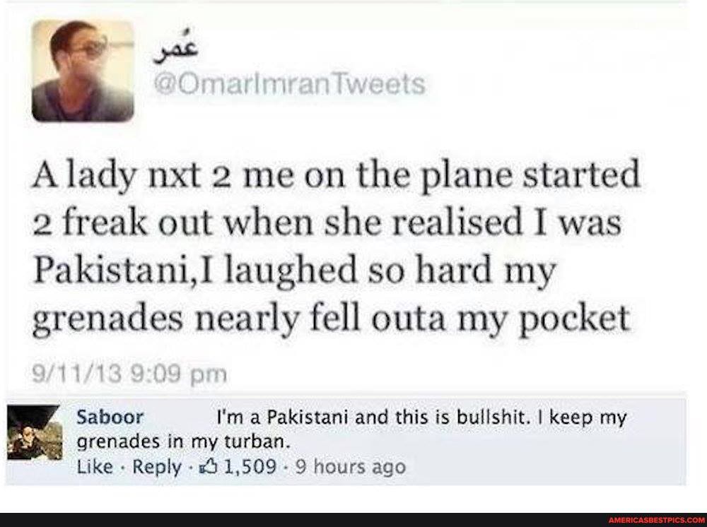 A lady nxt 2 me on the plane started
2 freak out when she realised I was
Pakistani,I laughed so hard my grenades nearly fell outa my pocket
om
Saboor I'm a Pakistani and this is bullshit. I keep my grenades in my turban.
Like Reply - 1,509 - 9 hours ago