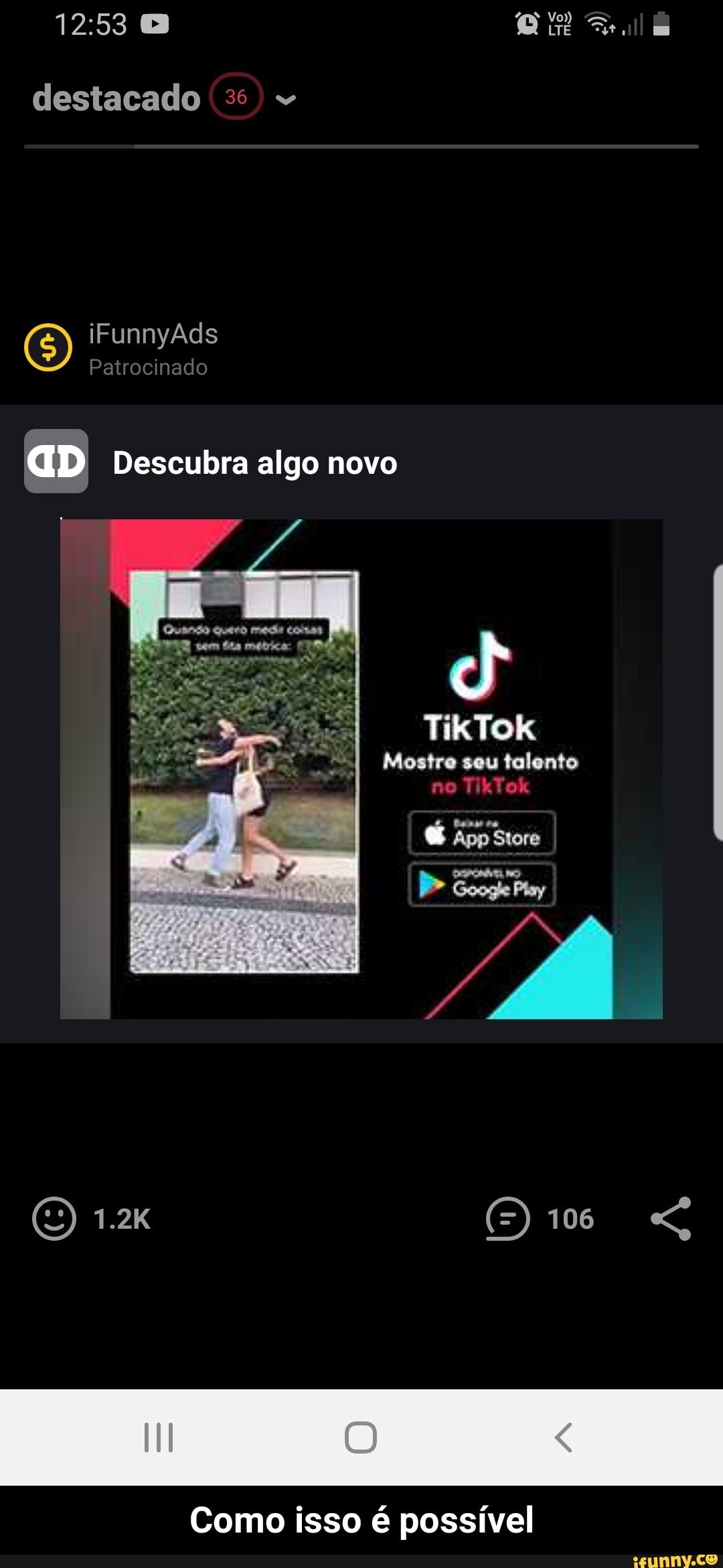 destacado 35
(5) iFunnyAds Patrocinado
Patrocinado
aD Descubra algo novo
TikTok
Mostre seu talento
Siora
(O) 1.2 106 "G
Como isso é possível - Como isso é possível