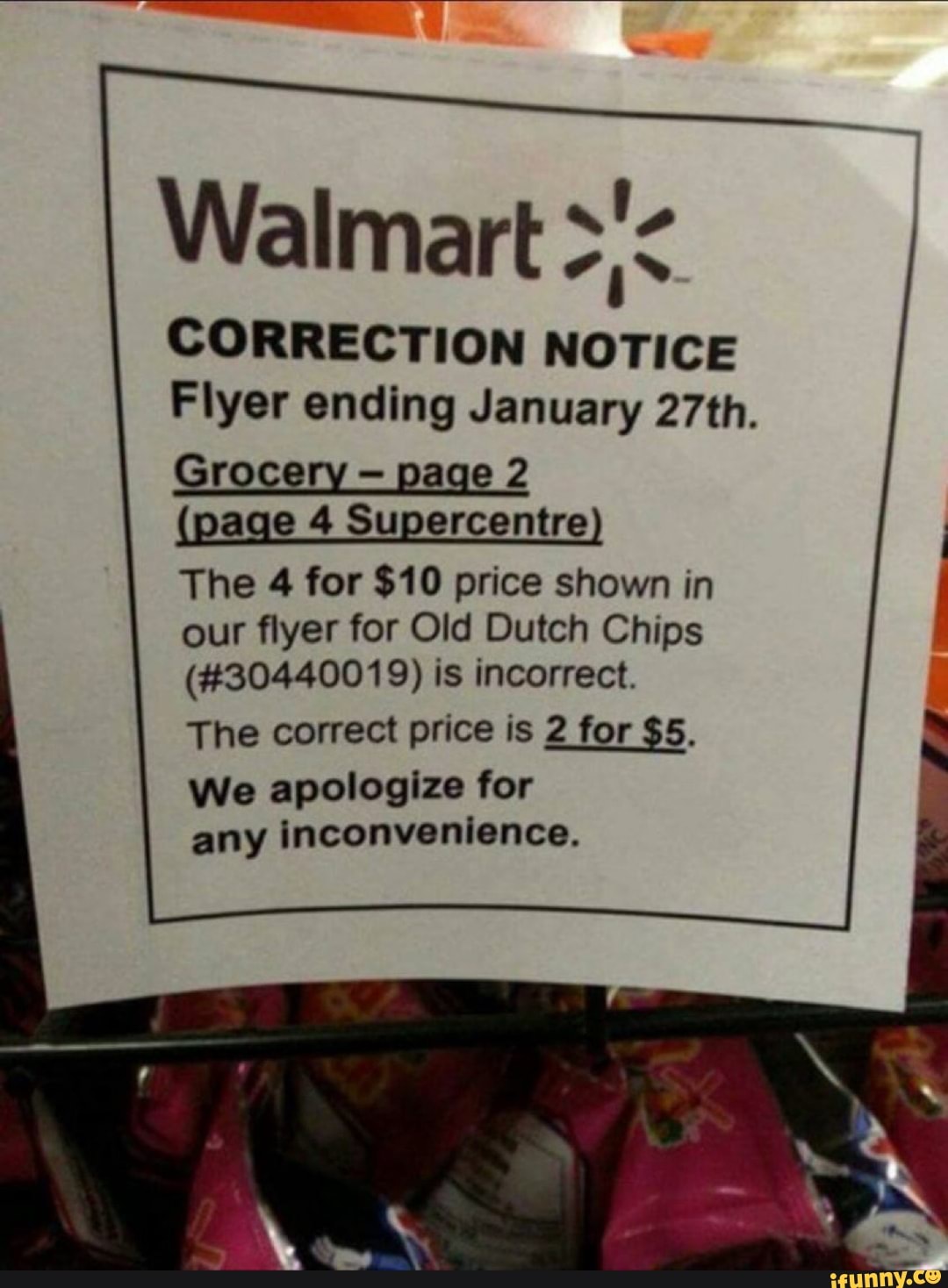 Walmart
CORRECTION NOTICE
Flyer ending January 27th.
Grocery - page 2
age 4 Supercentre
The 4 for $10 price shown in our flyer for Old Dutch Chips
(#30440019) is incorrect.
The correct price is 2 for $5.
We apologize for any inconvenience.
sa