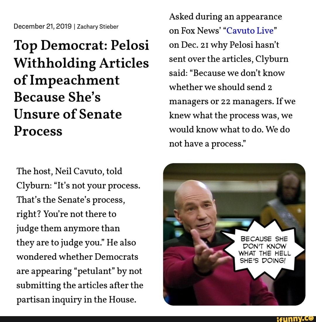 December 21, 2019 I Zachary Stieber
Top Democrat: Pelosi
Withholding Articles
of Impeachment
Because She's
Unsure of Senate
Process
The host, Neil Cavuto, told
Clyburn: "It's not your process.
That's the Senate's process,
right? You're not there to
judge them anymore than
they are to judge you." He also
wondered whether Democrats
are
appearing "petulant" by not
submitting the articles after the
partisan inquiry in the House.
Asked during an appearance
on Fox News' "Cavuto Live"
on Dec. 21 why Pelosi hasn't
sent over the articles, Clyburn
said: "Because we don't know
whether we
should send 2
managers or 22 managers. If we
knew what the process was, we
would know what to do. We do
not have a
process."
BECAUSE SHE
DON'T KNOW
WHAT THE HELL
SHE'S DOING!