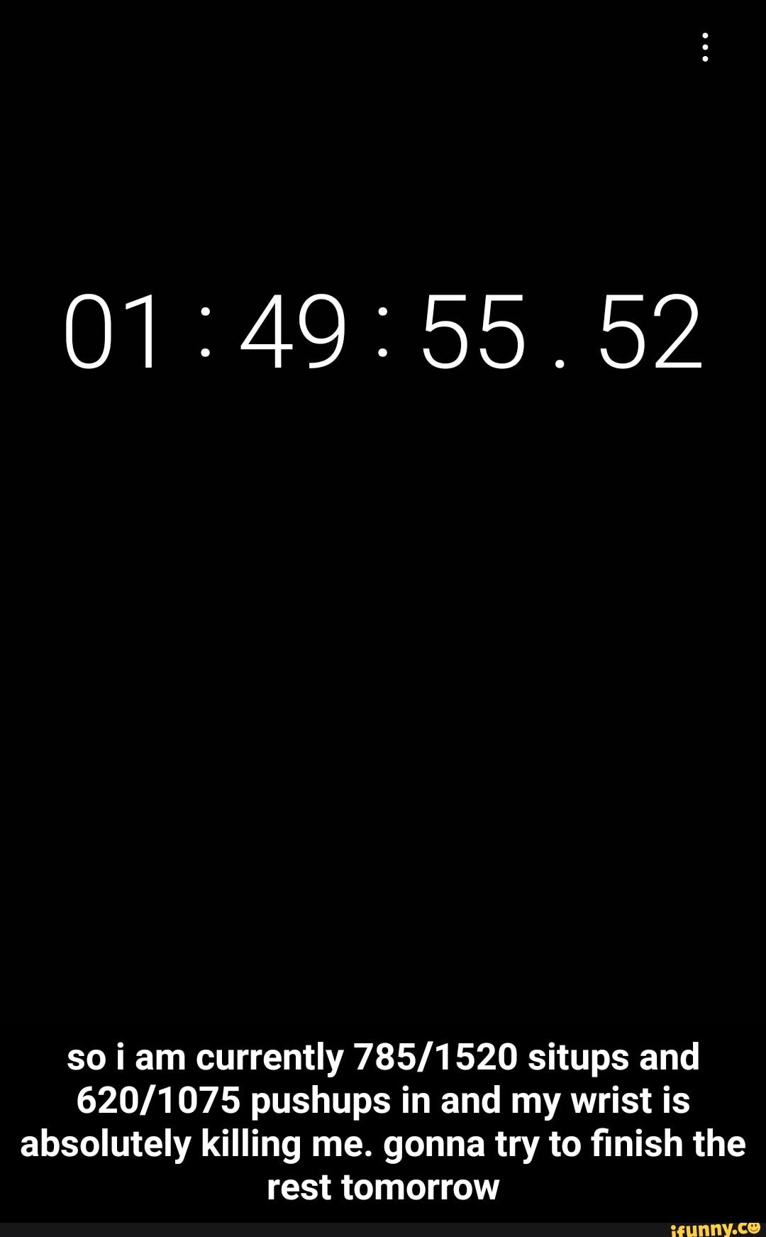so iam currently situps and pushups in and my wrist is absolutely killing me. gonna try to finish the rest tomorrow - so i am currently 785/1520 situps and 620/1075 pushups in and my wrist is absolutely killing me. gonna try to finish the rest tomorrow