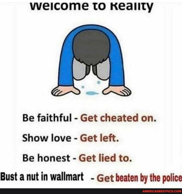weicome to Keality
Be faithful - Get cheated on.
Show love - Get left.
Be honest - Get lied to.
Bust a nut in wallmart - Get beaten by the police