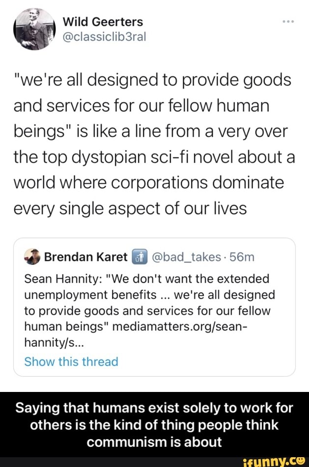 Wild Geerters
@classiclib3ral
"we're all designed to provide goods and services for our fellow human beings" is like a line from a very over the top dystopian sci-fi novel about a
world where corporations dominate every single aspect of our lives
Brendan Karet wy @bad_takes -
Sean Hannity: "We don't want the extended unemployment benefits we're all designed to provide goods and services for our fellow human beings"
Show this thread
Saying that humans exist solely to work for
others is the kind of thing people think communism is about - Saying that humans exist solely to work for others is the kind of thing people think communism is about
