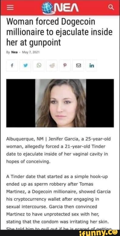 NEA
Woman forced Dogecoin millionaire to ejaculate inside her at gunpoint
Nea
in
Albuquerque, NM I Jenifer Garcia, a 25-year-old
woman, allegedly forced a 21-year-old Tinder date to ejaculate inside of her vaginal cavity in hopes of conceiving.
A Tinder date that started as a simple hook-up ended up as sperm robbery after Tomas
Martinez, a Dogecoin millionaire, showed Garcia his cryptocurrency wallet after engaging in sexual intercourse. Garcia then convinced
Martinez to have unprotected sex with her, stating that the condom was irritating her skin.