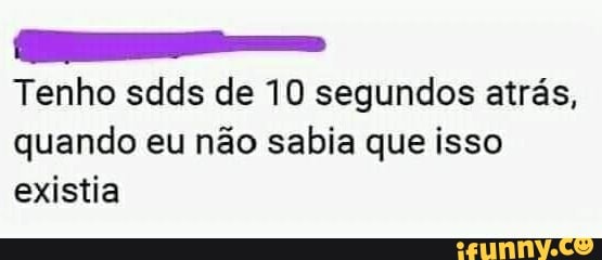 Tenho sdds de 10 segundos atrás,
quando eu não sabia que isso
existia
