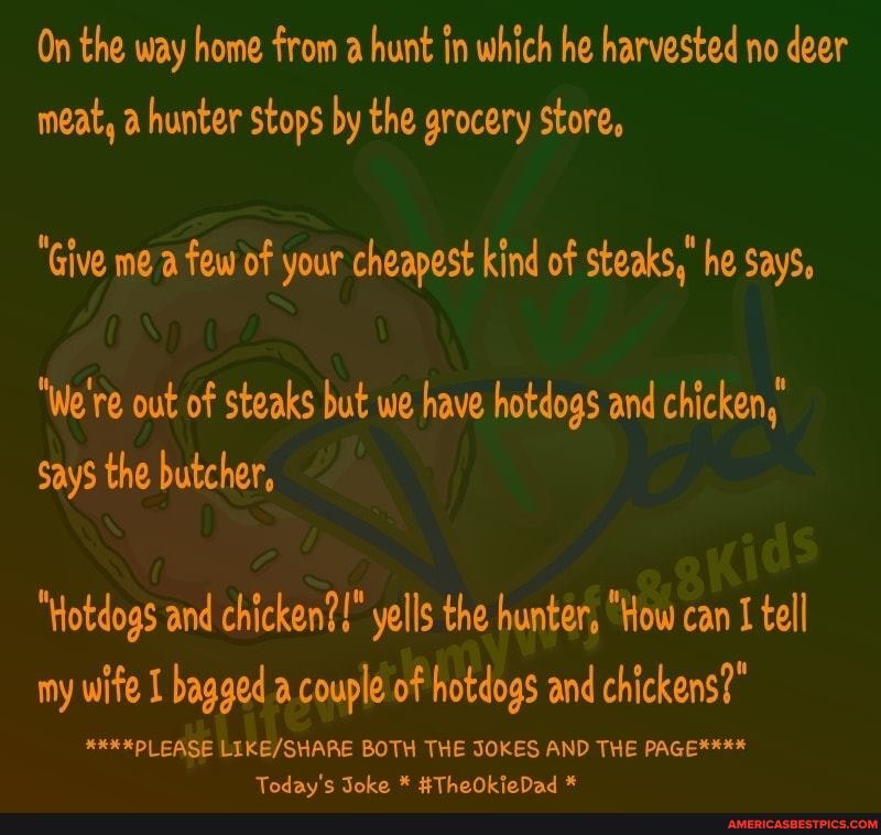 On the way home from a hunt in which he harvested no deer meat, a hunter stops by the grocery store,
"Give me a few of your cheapest kind of steaks," he Says,
"We're out of steaks but we have hotdogs and chicken,
Says the butcher,
"Hotdogs and chicken?!" yells the hunter, "How can I tell my wife I bagged .a couple of hotdogs and chickens?"
****PLEASE BOTH THE JOKES AND THE PAGE****
Todav'c Toko * #ThoOkoDad *