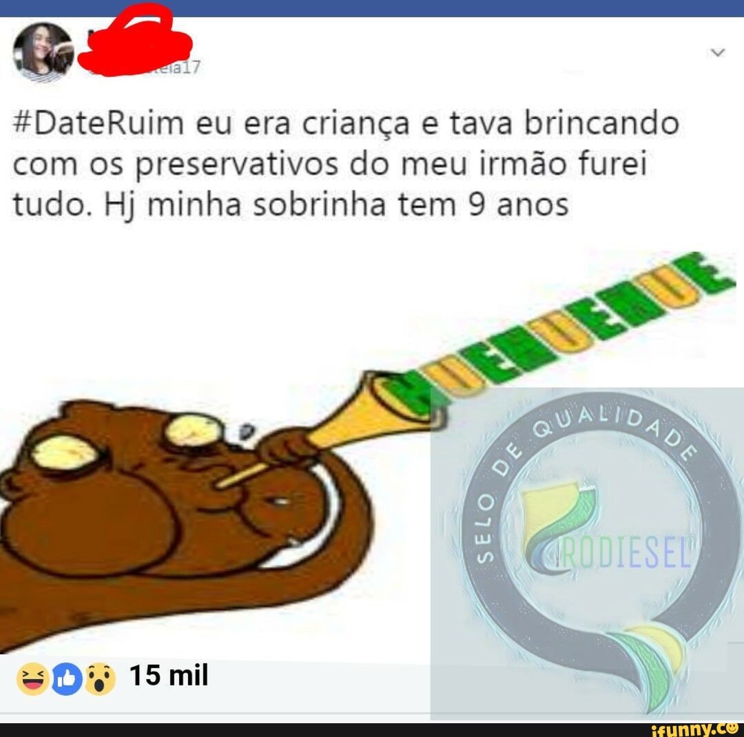 *DateRuim eu era criança e tava brincando
com os preservativos do meu irmão furei
tudo. Hj minha sobrinha tem 9 anos