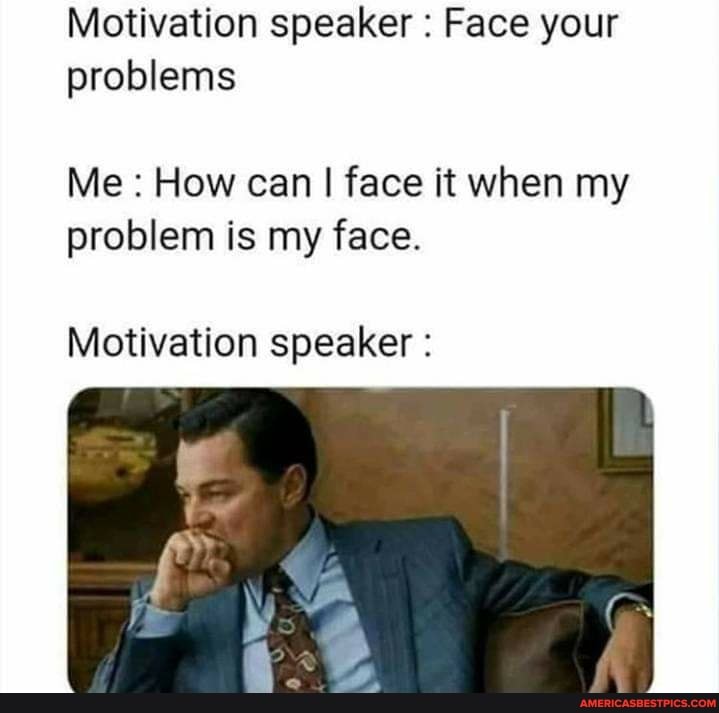 Motivation speaker : Face your problems
Me How can I I face it when my problem is my face.
Motivation speaker :