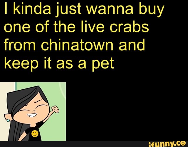 I kinda just wanna buy
one of the live crabs
from chinatown and
keep it as a pet