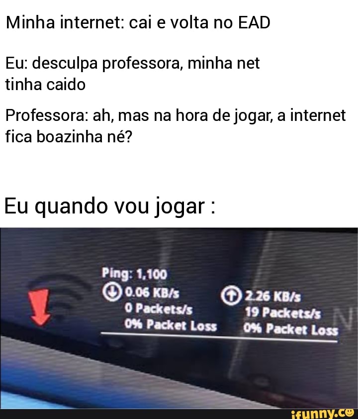 Minha internet: cai e volta no EAD
Eu: desculpa professora, minha net tinha caido
Professora: ah, mas na hora de jogar, a internet fica boazinha né?
Eu quando vou jogar :
Ping: 1,100
226
Packet Loss