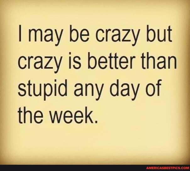 I may be crazy but
Crazy is better than stupid any day of the week.