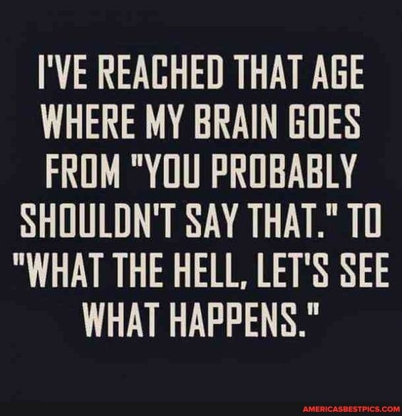 I'VE REAGHED THAT AGE WHERE MY BRAIN GOES FROM "YOU PROBABLY SHOULDN'T SAY THAT." TO
"WHAT THE HELL, LET'S SEE WHAT HAPPENS."