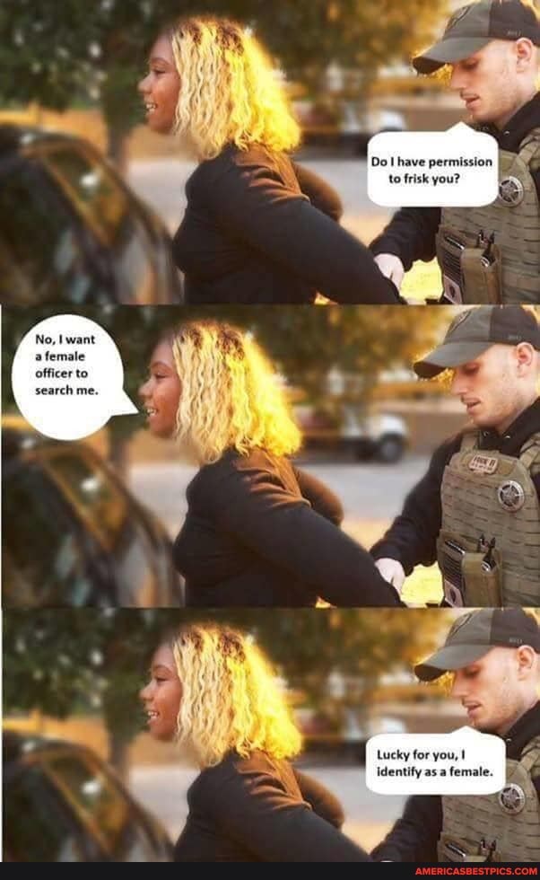 Do have permission to frisk you?
No, want a female officer to search me.
Lucky for you,
Identify asa female.