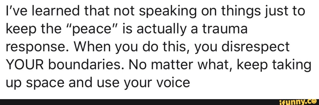 I've learned that not speaking on things just to
keep the "peace" is actually a trauma
response. When you do this, you disrespect
YOUR boundaries. No matter what, keep taking
up space and use your voice
