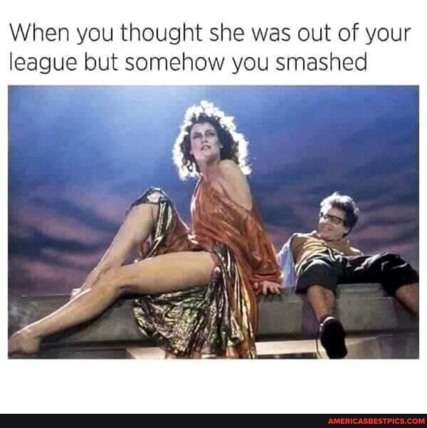 When you thought she was out of your league but somehow you smashed