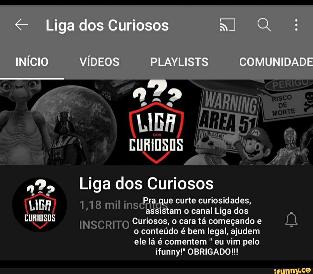 Liga dos Curiosos Q INÍCIO VÍDEOS PLAVLISTS COMUNIDADE
CURIOSOS
NA
Ligados Curiosos
Pra que curte curiosidades,
1,18 mil insc am o canal curte Liga dos curiosidades,
INSCRITO Curiosos, o cara tá começando e
o conteúdo é bem legal, ajudem ele lá é comentem " eu vim pelo funny!" OBRIGADO!!!