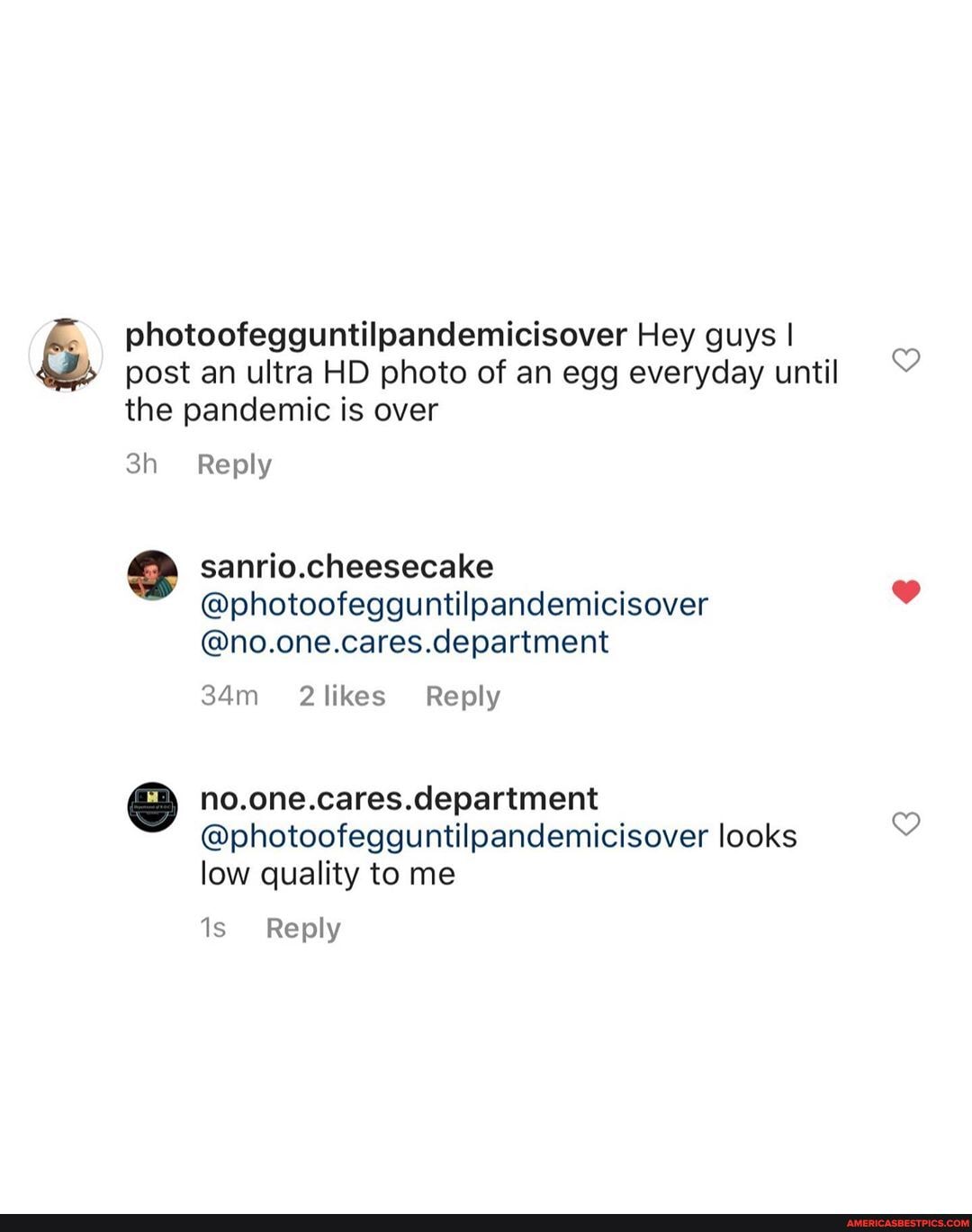 photoofegguntilpandemicisover Hey guys I post an ultra HD photo of an egg everyday until the pandemic is over
Reply
sanrio.cheesecake
@photoofegguntilpandemicisover
@no.one.cares.department
Reply
department
@photoofegguntilpandemicisover looks low quality to me
Reply