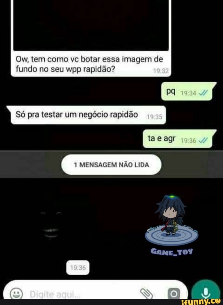 Ow, tem como vc botar essa imagem de
Só pra testar um negócio rapidão
agr
1 MENSAGEM NÃO LIDA
fundo no seu wpp rapidão?
Game, TOY