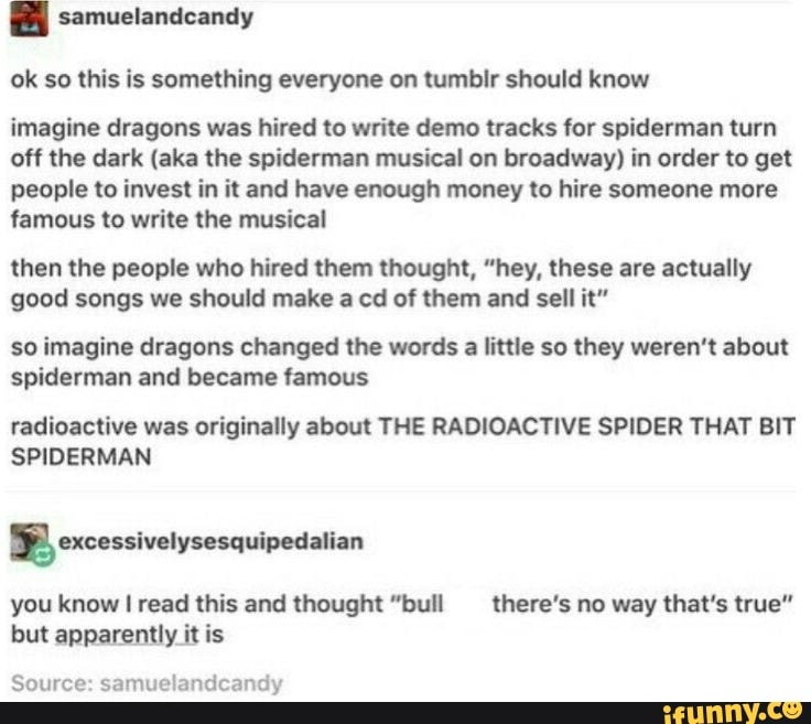 {By samuelandcandy
ok so this is something everyone on tumbir should know
imagine dragons was hired to write demo tracks for spiderman turn
off the dark (aka the spiderman musical on broadway) in order to get
people to invest in it and have enough money to hire someone more
famous to write the musical
then the people who hired them thought, "hey, these are actually
good songs we should make a cd of them and sell it"
so imagine dragons changed the words a little so they weren't about
spiderman and became famous
radioactive was originally about THE RADIOACTIVE SPIDER THAT BIT
ANN
bal excessivelysesquipedalian
you know I read this and thought "bull there's no way that's true"
but apparently it is
Source: samuelandcandy