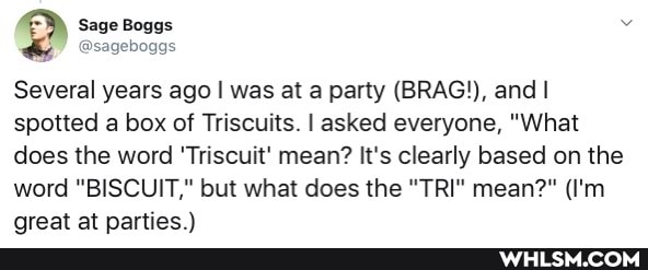 Sage Boggs
@sageboggs
Several years ago I was at a party (BRAG!), and I spotted a box of Triscuits. I asked everyone, "What does the word 'Triscuit' mean? It's clearly based on the word "BISCUIT," but what does the "TRI" mean?" (I'm
nreat at nartiec )