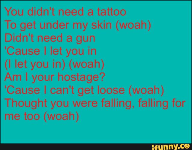 You didn't need a tattoo
To get under my skin (woah)
Didn't need a gun
'Cause I let you in
(I let you in) (woah)
Am I your hostage?
'Cause I can't get loose (woah)
Thought you were falling, falling for
me too (woah)