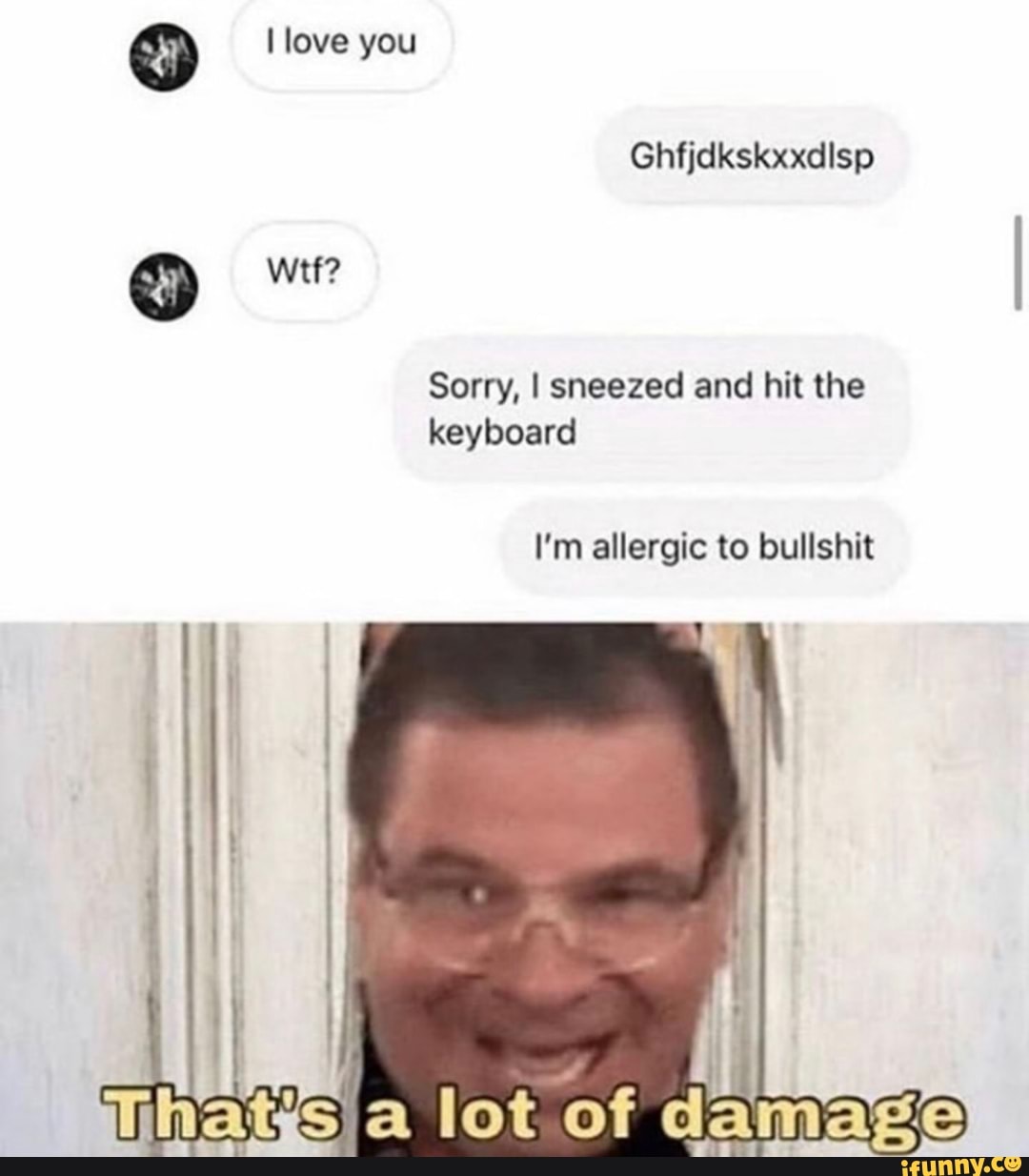 Sorry, I sneezed and hit the
keyboard
I'm allergic to bullshit
I
sia lot of damage
2