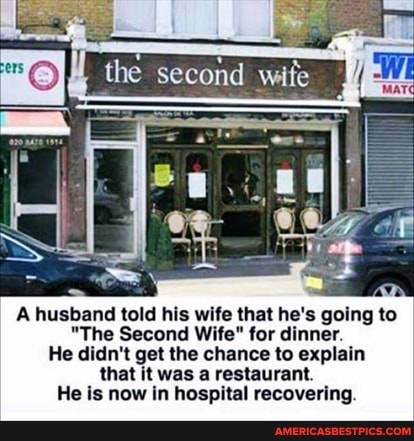 the second wife
A husband told his wife that he's going to
"The Second Wife" for dinner.
He didn't get the chance to explain that it was a restaurant.
He is now in hospital recovering.