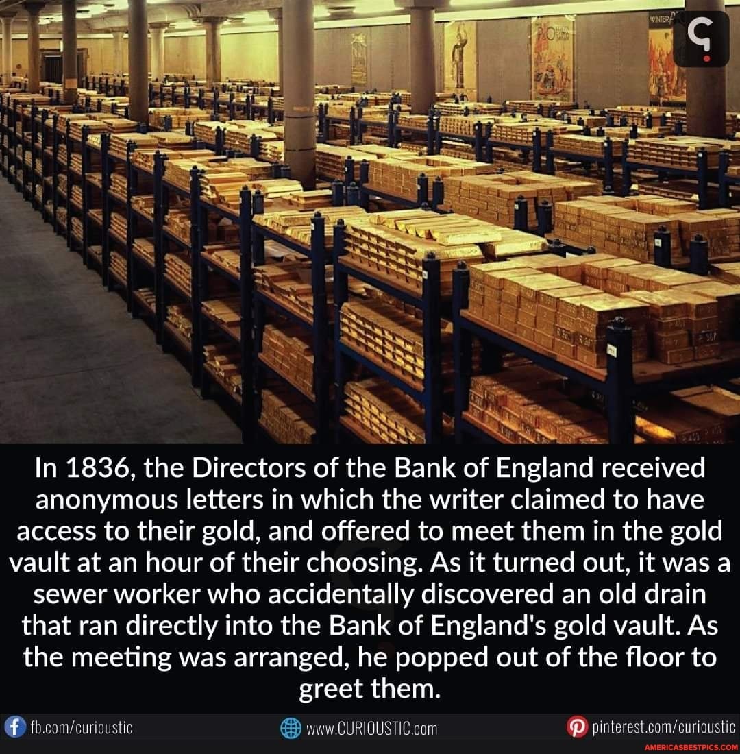 SS
In 1836, the Directors of the Bank of England received anonymous letters in which the writer claimed to have access to their gold, and offered to meet them in the gold vault at an hour of their choosing. As it turned out, it was a sewer worker who accidentally discovered an old drain that ran directly into the Bank of England's gold vault. As the meeting was arranged, he popped out of the floor to
greet them.
CURIDUSTIC. com