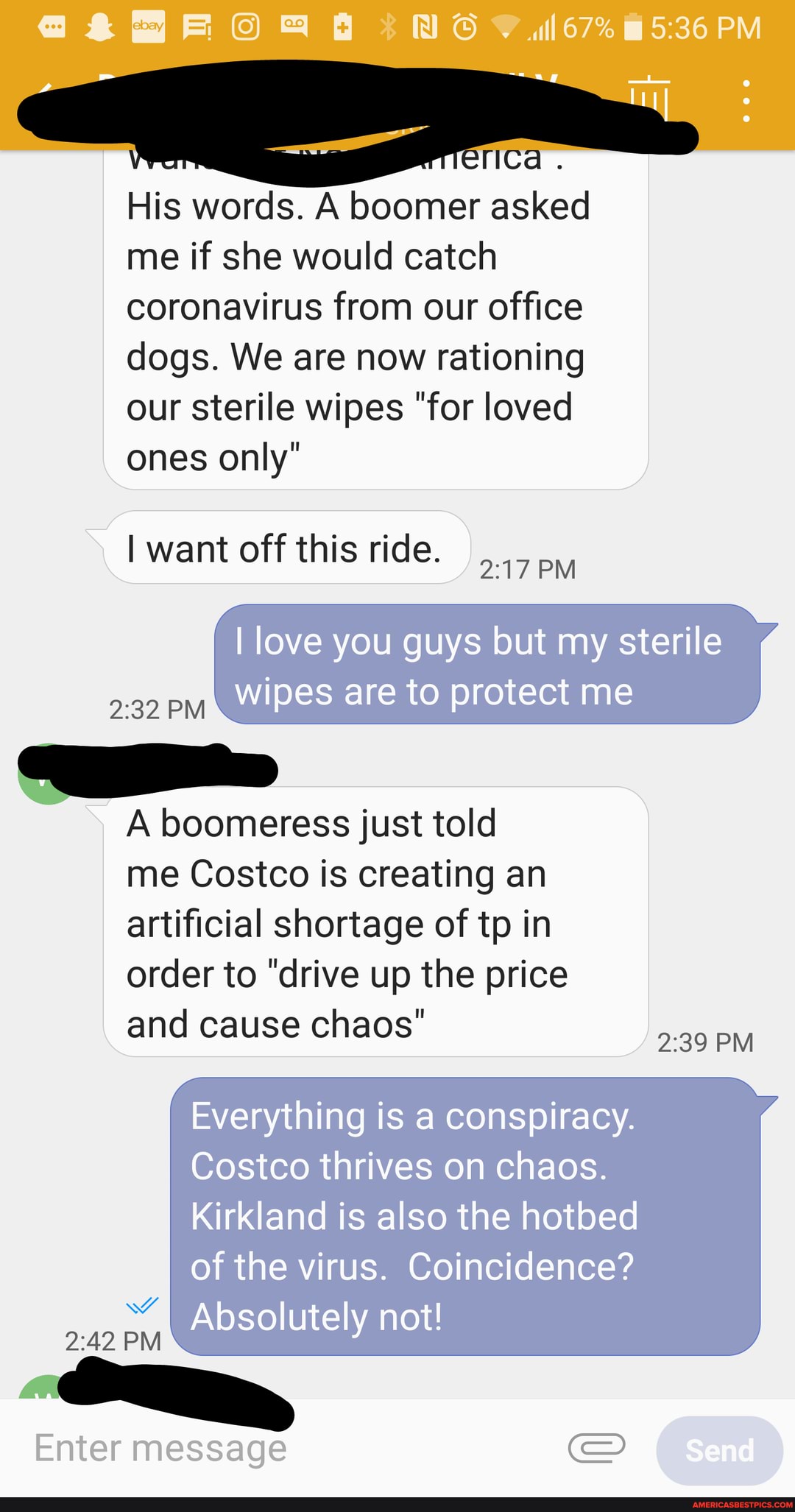. 67% PM
rica
His words. A boomer asked me if she would catch coronavirus from our office dogs. We are now rationing our sterile wipes "for loved ones only"
I want off this ride.
I love you guys but my sterile
PM Wipes are to protect me
A boomeress just told me Costco is creating an artificial shortage of to in
order to "drive up the price and cause chaos"
239 PM
Everything is a conspiracy.
Costco thrives on chaos.
Kirkland is also the hotbed of the virus. Coincidence?
Absolutely not!
WW
PM
Enter message