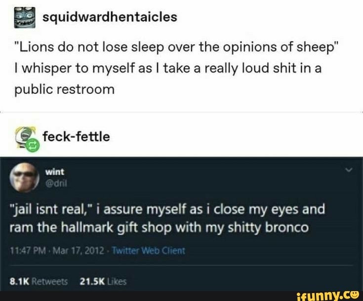 "Lions do not lose sleep over the opinions of sheep"
I whisper to myself as I take a really loud shit ina public restroom
feck-fettle
"jail isnt real," i assure myself as i close my eyes and
ram the hallmark gift shop with my shitty bronco