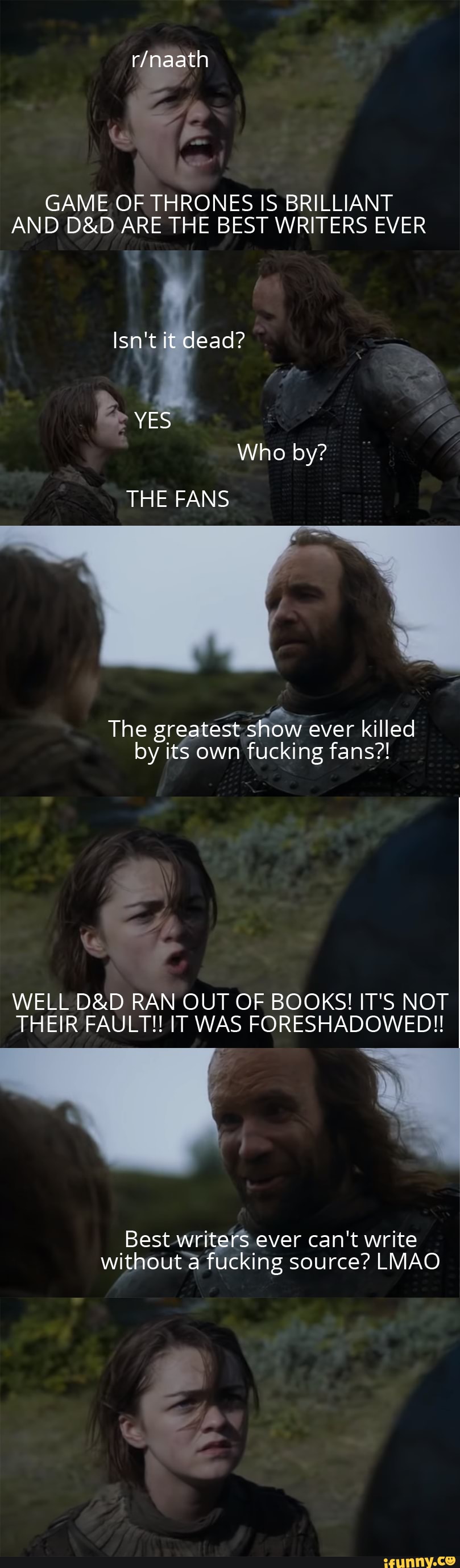 GAME. OF THRONES IS BRILLIANT AND ARE THE BEST WRITERS EVER
Isn't ead?
THE FANS
Who by?
The greatest show ever killed by its own fucking fans?!
WELL RAN OUT OF BOOKS! IT'S NOT THEIR FAULT!! IT WAS FORESHADOWED!!
Best -writers ever can't write without a fucking source? LMAO