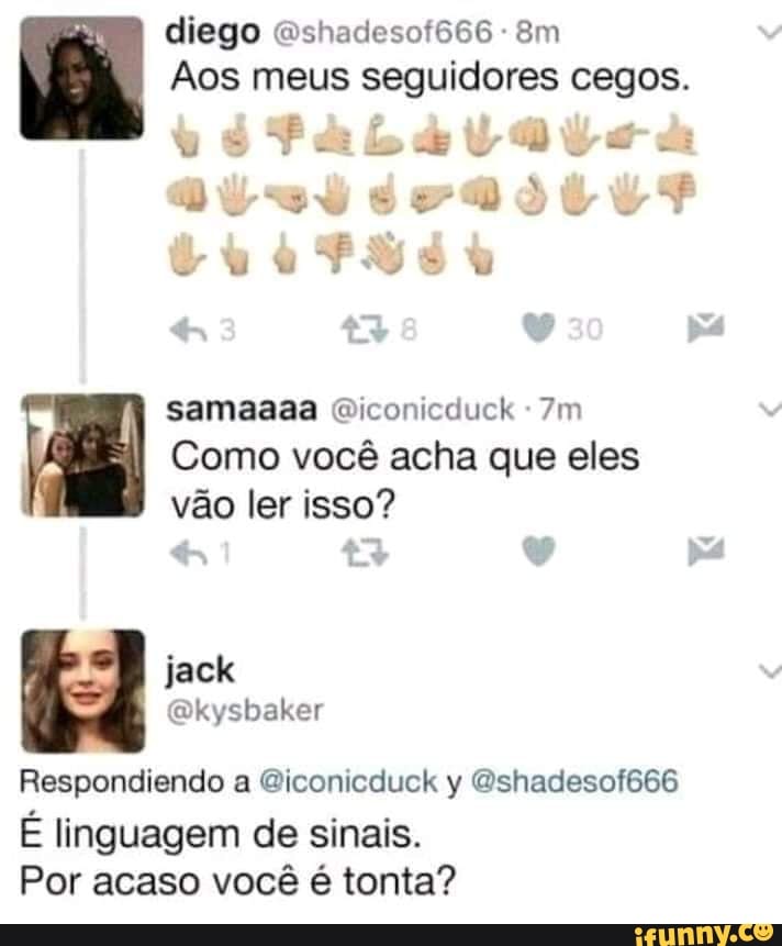 diego " shaciesot566 am
Aos meus seguidores cegos.
samaaaa Qiconicduck
Como você acha que eles vão ler isso?
43
jack
atysbaher
Respondiendo a &iconicduck y "shadesof666
É linguagem de sinais.
Por acaso você é tonta?