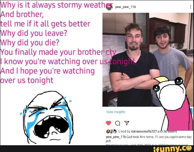 Nhy is it always stormy
And brother,
lg
Why did you leave?
Why did you die?
You finally made your brother ek know you're watching over Us
And I hope you're watching over us tonight
View insights
av
@PP Licd by talneamas727
ew_pew_11b God taok him nome, see you agein seme da