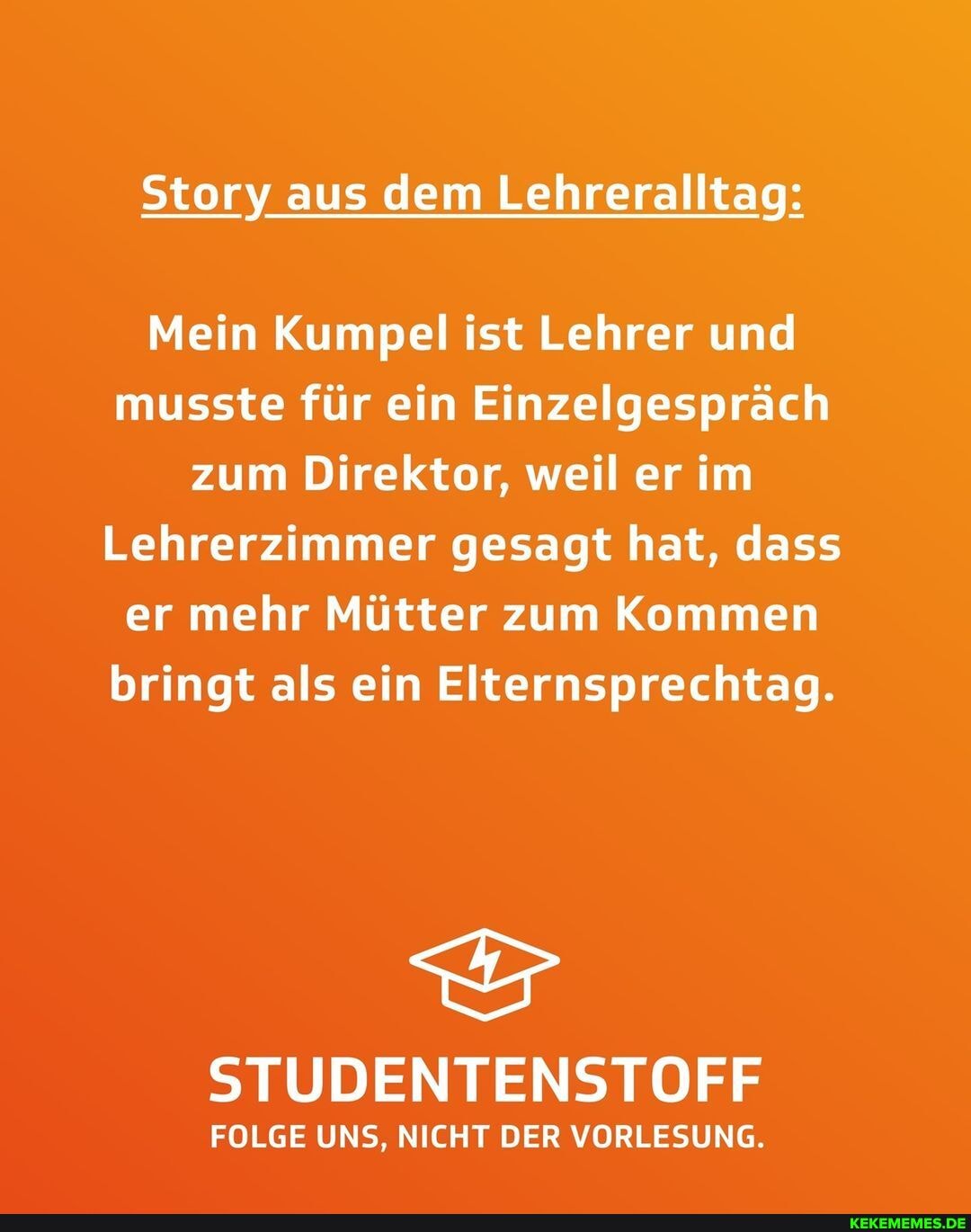 Story aus dem Lehreralltag:
Mein Kumpel ist Lehrer und musste für ein Einzelgespräch zum Direktor, weil er im
Lehrerzimmer gesagt hat, dass er mehr Mütter zum Kommen bringt als ein Elternsprechtag.
STUDENTENSTOFF
FOLGE UNS, NICHT DER VORLESUNG.
